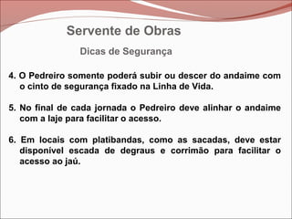 4. O Pedreiro somente poderá subir ou descer do andaime com
o cinto de segurança fixado na Linha de Vida.
5. No final de cada jornada o Pedreiro deve alinhar o andaime
com a laje para facilitar o acesso.
6. Em locais com platibandas, como as sacadas, deve estar
disponível escada de degraus e corrimão para facilitar o
acesso ao jaú.
Dicas de Segurança
Servente de Obras
 