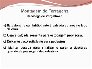 Descarga de Vergalhões
a) Estacionar o caminhão junto à calçada do mesmo lado
da obra.
b) Usar a calçada somente para estocagem provisória.
c) Deixar espaço suficiente para pedestres.
c) Manter pessoa para sinalizar e parar a descarga
quando da passagem de pedestres.
Montagem de Ferragens
 