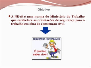 A NR-18 é uma norma do Ministério do Trabalho
que estabelece as orientações de segurança para o
trabalho em obra de construção civil.
Objetivo
 