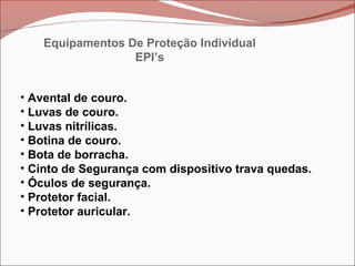 • Avental de couro.
• Luvas de couro.
• Luvas nitrílicas.
• Botina de couro.
• Bota de borracha.
• Cinto de Segurança com dispositivo trava quedas.
• Óculos de segurança.
• Protetor facial.
• Protetor auricular.
Equipamentos De Proteção Individual
EPI’s
 
