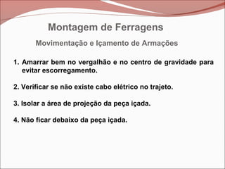 Movimentação e Içamento de Armações
1. Amarrar bem no vergalhão e no centro de gravidade para
evitar escorregamento.
2. Verificar se não existe cabo elétrico no trajeto.
3. Isolar a área de projeção da peça içada.
4. Não ficar debaixo da peça içada.
Montagem de Ferragens
 