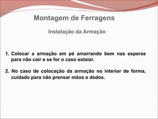 Instalação da Armação
1. Colocar a armação em pé amarrando bem nas esperas
para não cair e se for o caso estaiar.
2. No caso de colocação da armação no interior de forma,
cuidado para não prensar mãos e dedos.
Montagem de Ferragens
 