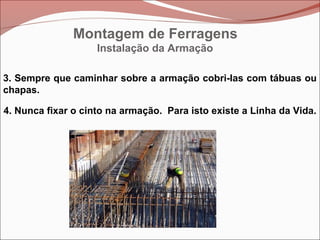 Instalação da Armação
3. Sempre que caminhar sobre a armação cobri-las com tábuas ou
chapas.
4. Nunca fixar o cinto na armação. Para isto existe a Linha da Vida.
Montagem de Ferragens
 