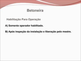 Betoneira
Betoneira
Betoneira
Habilitação Para Operação
A) Somente operador habilitado.
B) Após inspeção da instalação e liberação pelo mestre.
Betoneira
 