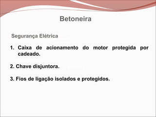 Betoneira
Betoneira
Betoneira
Segurança Elétrica
1. Caixa de acionamento do motor protegida por
cadeado.
2. Chave disjuntora.
3. Fios de ligação isolados e protegidos.
Betoneira
 