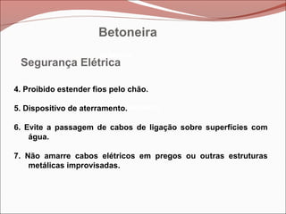 Betoneira
Betoneira
Betoneira
Segurança Elétrica
4. Proibido estender fios pelo chão.
5. Dispositivo de aterramento.
6. Evite a passagem de cabos de ligação sobre superfícies com
água.
7. Não amarre cabos elétricos em pregos ou outras estruturas
metálicas improvisadas.
Betoneira
 