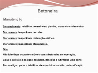 Betoneira
Betoneira
Betoneira
Manutenção
Semanalmente: lubrificar cremalheira, pinhão, mancais e rolamentos.
Diariamente: inspecionar correias.
Diariamente: inspecionar instalação elétrica.
Diariamente: inspecionar aterramento.
Obs:
Não lubrifique as partes móveis com a betoneira em operação.
Ligue e gire até a posição desejada, desligue e lubrifique uma parte.
Torne a ligar, parar e lubrificar até concluir o trabalho de lubrificação.
Betoneira
 