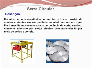 Betoneira
Betoneira
Betoneira
Descrição
Máquina de corte constituída de um disco circular provido de
arestas cortantes em sua periferia, montado em um eixo que
lhe transmite movimento rotativo e potência de corte, sendo o
conjunto acionado por motor elétrico com transmissão por
meio de polias e correia.
Serra Circular
 