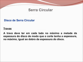 Betoneira
Betoneira
Betoneira
Disco de Serra Circular
Travas
A trava deve ter em cada lado no máximo a metade da
espessura do disco de modo que o corte tenha a espessura,
no máximo, igual ao dobro da espessura do disco.
Serra Circular
 