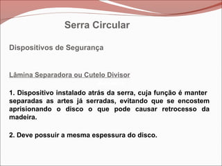 Betoneira
Betoneira
Betoneira
Dispositivos de Segurança
Lâmina Separadora ou Cutelo Divisor
1. Dispositivo instalado atrás da serra, cuja função é manter
separadas as artes já serradas, evitando que se encostem
aprisionando o disco o que pode causar retrocesso da
madeira.
2. Deve possuir a mesma espessura do disco.
Serra Circular
 