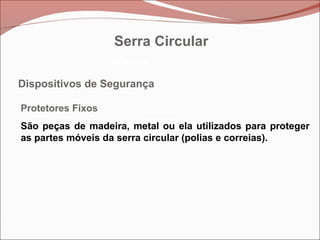 Betoneira
Betoneira
Betoneira
Dispositivos de Segurança
Protetores Fixos
São peças de madeira, metal ou ela utilizados para proteger
as partes móveis da serra circular (polias e correias).
Serra Circular
 