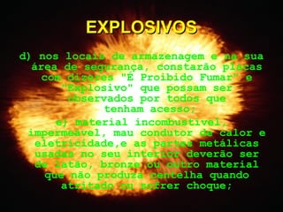 d) nos locais de armazenagem e na sua
área de segurança, constarão placas
com dizeres "É Proibido Fumar" e
"Explosivo" que possam ser
observados por todos que
tenham acesso;
e) material incombustível,
impermeável, mau condutor de calor e
eletricidade,e as partes metálicas
usadas no seu interior deverão ser
de latão, bronze ou outro material
que não produza centelha quando
atritado ou sofrer choque;
EXPLOSIVOSEXPLOSIVOS
 