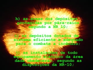 h) as áreas dos depósitos
protegidas por pára-raios
segundo a NR 10;
i) os depósitos dotados de
sistema eficiente e adequado
para o combate a incêndio;
j) as instalações de todo
equipamento elétrico da área
dada obedecerão, segundo as
disposições da NR-10;
 