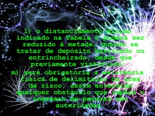 l) o distanciamento mínimo
indicado na Tabela C poderá ser
reduzido à metade, quando se
tratar de depósito barricado ou
entrincheirado, desde que
previamente vistoriado;
m) será obrigatória a existência
física de delimitação da área
de risco, assim entendido
qualquer obstáculo que impeça o
ingresso de pessoas não
autorizadas.
 