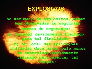 No manuseio de explosivos, devem
ser observadas as seguintes
normas de segurança:
a) pessoal devidamente treinado
para tal finalidade;
b) no local das aplicações
indicadas deve haver pelo menos
um supervisor,devidamente
treinado para exercer tal
função;
EXPLOSIVOSEXPLOSIVOS
 