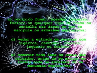 c) proibido fumar, acender isqueiro,
fósforo ou qualquer tipo de chama ou
centelha nas áreas em que se
manipule ou armazene explosivos;
d) vedar a entrada de pessoas com
cigarros, cachimbo, charuto,
isqueiro ou fósforo;
e) remover toda lama ou areia dos
calçados, antes de se entrar em
locais onde se armazena ou se
manuseia explosivos;
 