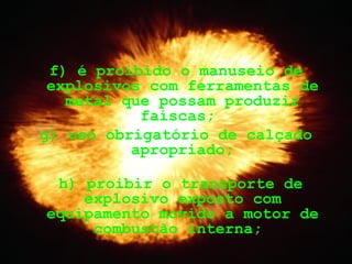 f) é proibido o manuseio de
explosivos com ferramentas de
metal que possam produzir
faíscas;
g) uso obrigatório de calçado
apropriado;
h) proibir o transporte de
explosivo exposto com
equipamento movido a motor de
combustão interna;
 