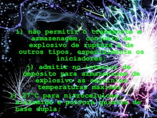 i) não permitir o transporte e
armazenagem, conjunto de
explosivo de ruptura e de
outros tipos, especialmente os
iniciadores;
j) admitir no interior de
depósito para armazenagem de
explosivo as seguintes
temperaturas máximas:
1) 27ºC para nitrocelulose,
nitromido e pólvora química de
base dupla;
 