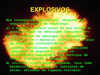Nos transportes explosivos, observar as
seguintes normas de segurança:
a) o material deverá estar em bom estado e
acondicionado em embalagem regulamentar;
b) por ocasião de embarque ou desembarque,
verificar se o material confere com a guia
de expedição correspondente;
c) prévia verificação quanto às condições
adequadas de segurança, todos os
equipamentos empregados nos serviços de
carga, transporte e descarga;
d) utilizar sinalização adequada, tais como
bandeirolas vermelhas ou tabuletas de
aviso, afixadas em lugares visíveis;
EXPLOSIVOSEXPLOSIVOS
 