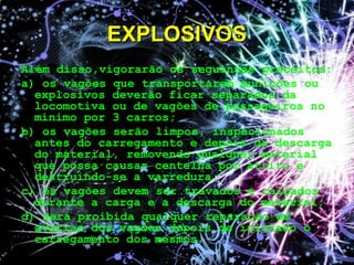 Além disso,vigorarão os seguintes preceitos:
a) os vagões que transportarem munições ou
explosivos deverão ficar separados da
locomotiva ou de vagões de passageiros no
mínimo por 3 carros;
b) os vagões serão limpos, inspecionados
antes do carregamento e depois da descarga
do material, removendo qualquer material
que possa causar centelha por atrito e
destruindo-se a varredura;
c) os vagões devem ser travados e calçados
durante a carga e a descarga do material;
d) será proibida qualquer reparação em
avarias dos vagões depois de iniciado o
carregamento dos mesmos;
EXPLOSIVOSEXPLOSIVOS
 