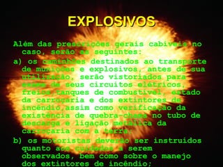 Além das prescrições gerais cabíveis no
caso, serão as seguintes:
a) os caminhões destinados ao transporte
de munições e explosivos, antes de sua
utilização, serão vistoriados para
exame de seus circuitos elétricos,
freios,tanques de combustível, estado
da carroçaria e dos extintores de
incêndio,assim como verificação da
existência de quebra-chama no tubo de
descarga e ligação metálica da
carroçaria com a terra;
b) os motoristas deverão ser instruídos
quanto aos cuidados a serem
observados, bem como sobre o manejo
dos extintores de incêndio;
EXPLOSIVOSEXPLOSIVOS
 