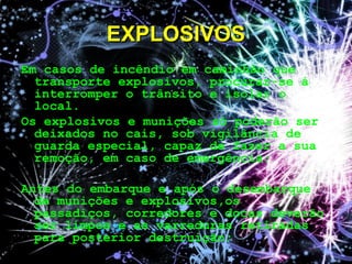 Em casos de incêndio em caminhão que
transporte explosivos, procurar-se á
interromper o trânsito e isolar o
local.
Os explosivos e munições só poderão ser
deixados no cais, sob vigilância de
guarda especial, capaz de fazer a sua
remoção, em caso de emergência;
Antes do embarque e após o desembarque
de munições e explosivos,os
passadiços, corredores e docas deverão
ser limpos e as varreduras retiradas
para posterior destruição;
EXPLOSIVOSEXPLOSIVOS
 