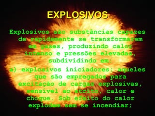 Explosivos são substâncias capazes
de rapidamente se transformarem
em gases, produzindo calor
intenso e pressões elevadas,
subdividindo em:
a) explosivos iniciadores: aqueles
que são empregados para
excitação de cargas explosivas,
sensível ao atrito, calor e
choque. Sob efeito do calor
explodem sem se incendiar;
EXPLOSIVOSEXPLOSIVOS
 