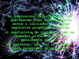 b) explosivos reforçadores: os
que servem como intermediário
entre o iniciador e a carga
explosiva propriamente dita;
c) explosivos de rupturas: são os
chamados altos explosivos,
geralmente tóxicos;
d) pólvoras: que são utilizadas
para propulsão ou projeção.
 