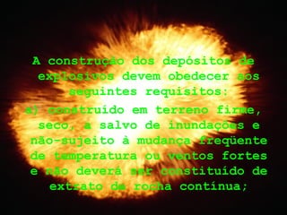 A construção dos depósitos de
explosivos devem obedecer aos
seguintes requisitos:
a) construído em terreno firme,
seco, a salvo de inundações e
não-sujeito à mudança freqüente
de temperatura ou ventos fortes
e não deverá ser constituído de
extrato de rocha contínua;
 