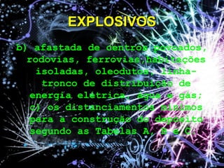 b) afastada de centros povoados,
rodovias, ferrovias,habitações
isoladas, oleodutos, linha-
tronco de distribuição de
energia elétrica, água e gás;
c) os distanciamentos mínimos
para a construção do depósito
segundo as Tabelas A, B e C.
EXPLOSIVOSEXPLOSIVOS
 