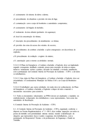 c1. acionamento do sistema de alerta e alarme;
c2. procedimento de abandono e previsão de rotas de fuga;
c3. comunicação com o corpo de bombeiros e autoridades competentes;
c4. acionamento da brigada de incêndio;
c5. isolamento da área afetada (perímetro de segurança);
c6. local de concentração de vitimas;
c7. descrição dos procedimentos de atendimentos as vitimas;
c8. previsão das rotas de acesso dos veículos de socorro;
c9. procedimentos de combate a incêndio e ações emergenciais em decorrência de
explosão;
c10. procedimento de avaliação e registro do sinistro;
c11. autorização para o retorno as atividades normais.
5.2.4.2. O Plano de Emergência e Combate a Incêndio e Explosão deve ser implantado
segundo cronograma detalhado contendo prazos para execução de todas as etapas,
inclusive treinamento teórico e prático, devendo ser simulado e revisado anualmente,
com a participação da Comissão Interna de Prevenção de Acidentes - CIPA - e de todos
os trabalhadores.
5.2.4.3. Uma cópia do Plano de Emergência e Combate a Incêndio e Explosão deve ser
encaminhada à Coordenadoria Municipal de Defesa Civil e ao Corpo de Bombeiros
local.
5.2.4.4. O trabalhador que exerce atividades de ronda deve ter conhecimento do Plano
de Emergência e Combate a Incêndio e Explosão e dispor de todo o material e
mecanismos necessários para acioná-lo.
5.3. Todos os documentos relacionados ao PPRA devem ser atualizados e mantidos no
estabelecimento à disposição dos trabalhadores e seus representantes, bem como das
autoridades de fiscalização.
6. Comissão Interna de Prevenção de Acidentes - CIPA
6.1. A Comissão Interna de Prevenção de Acidentes - CIPA, organizada conforme o
disposto na Norma Regulamentadora nº 5 - NR 5, deve realizar inspeções em todos os
postos de trabalho com periodicidade mínima mensal, visando à identificação de
situações que representem riscos à saúde e segurança dos trabalhadores, com a
participação do Responsável Técnico e de profissionais de Segurança e Saúde no
Trabalho.
 