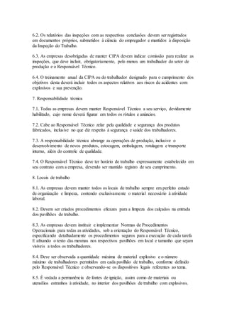 6.2. Os relatórios das inspeções com as respectivas conclusões devem ser registrados
em documentos próprios, submetidos à ciência do empregador e mantidos à disposição
da Inspeção do Trabalho.
6.3. As empresas desobrigadas de manter CIPA devem indicar comissão para realizar as
inspeções, que deve incluir, obrigatoriamente, pelo menos um trabalhador do setor de
produção e o Responsável Técnico.
6.4. O treinamento anual da CIPA ou do trabalhador designado para o cumprimento dos
objetivos desta deverá incluir todos os aspectos relativos aos riscos de acidentes com
explosivos e sua prevenção.
7. Responsabilidade técnica
7.1. Todas as empresas devem manter Responsável Técnico a seu serviço, devidamente
habilitado, cujo nome deverá figurar em todos os rótulos e anúncios.
7.2. Cabe ao Responsável Técnico zelar pela qualidade e segurança dos produtos
fabricados, inclusive no que diz respeito à segurança e saúde dos trabalhadores.
7.3. A responsabilidade técnica abrange as operações de produção, inclusive o
desenvolvimento de novos produtos, estocagem, embalagem, rotulagem e transporte
interno, além do controle de qualidade.
7.4. O Responsável Técnico deve ter horário de trabalho expressamente estabelecido em
seu contrato com a empresa, devendo ser mantido registro de seu cumprimento.
8. Locais de trabalho
8.1. As empresas devem manter todos os locais de trabalho sempre em perfeito estado
de organização e limpeza, contendo exclusivamente o material necessário à atividade
laboral.
8.2. Devem ser criados procedimentos eficazes para a limpeza dos calçados na entrada
dos pavilhões de trabalho.
8.3. As empresas devem instituir e implementar Normas de Procedimentos
Operacionais para todas as atividades, sob a orientação do Responsável Técnico,
especificando detalhadamente os procedimentos seguros para a execução de cada tarefa
E afixando o texto das mesmas nos respectivos pavilhões em local e tamanho que sejam
visíveis a todos os trabalhadores.
8.4. Deve ser observada a quantidade máxima de material explosivo e o número
máximo de trabalhadores permitidos em cada pavilhão de trabalho, conforme definido
pelo Responsável Técnico e observando-se os dispositivos legais referentes ao tema.
8.5. É vedada a permanência de fontes de ignição, assim como de materiais ou
utensílios estranhos à atividade, no interior dos pavilhões de trabalho com explosivos.
 