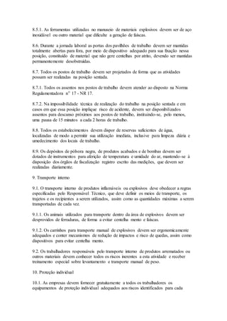 8.5.1. As ferramentas utilizadas no manuseio de materiais explosivos devem ser de aço
inoxidável ou outro material que dificulte a geração de faíscas.
8.6. Durante a jornada laboral as portas dos pavilhões de trabalho devem ser mantidas
totalmente abertas para fora, por meio de dispositivo adequado para sua fixação nessa
posição, constituído de material que não gere centelhas por atrito, devendo ser mantidas
permanentemente desobstruídas.
8.7. Todos os postos de trabalho devem ser projetados de forma que as atividades
possam ser realizadas na posição sentada.
8.7.1. Todos os assentos nos postos de trabalho devem atender ao disposto na Norma
Regulamentadora nº 17 - NR 17.
8.7.2. Na impossibilidade técnica de realização do trabalho na posição sentada e em
casos em que essa posição implique risco de acidente, devem ser disponibilizados
assentos para descanso próximos aos postos de trabalho, instituindo-se, pelo menos,
uma pausa de 15 minutos a cada 2 horas de trabalho.
8.8. Todos os estabelecimentos devem dispor de reservas suficientes de água,
localizadas de modo a permitir sua utilização imediata, inclusive para limpeza diária e
umedecimento dos locais de trabalho.
8.9. Os depósitos de pólvora negra, de produtos acabados e de bombas devem ser
dotados de instrumentos para aferição de temperatura e umidade do ar, mantendo-se à
disposição dos órgãos de fiscalização registro escrito das medições, que devem ser
realizadas diariamente.
9. Transporte interno
9.1. O transporte interno de produtos inflamáveis ou explosivos deve obedecer a regras
especificadas pelo Responsável Técnico, que deve definir os meios de transporte, os
trajetos e os recipientes a serem utilizados, assim como as quantidades máximas a serem
transportadas de cada vez.
9.1.1. Os animais utilizados para transporte dentro da área de explosivos devem ser
desprovidos de ferraduras, de forma a evitar centelha mento e faíscas.
9.1.2. Os carrinhos para transporte manual de explosivos devem ser ergonomicamente
adequados e conter mecanismos de redução de impactos e risco de quedas, assim como
dispositivos para evitar centelha mento.
9.2. Os trabalhadores responsáveis pelo transporte interno de produtos arrematados ou
outros materiais devem conhecer todos os riscos inerentes a esta atividade e receber
treinamento especial sobre levantamento e transporte manual de peso.
10. Proteção individual
10.1. As empresas devem fornecer gratuitamente a todos os trabalhadores os
equipamentos de proteção individual adequados aos riscos identificados para cada
 