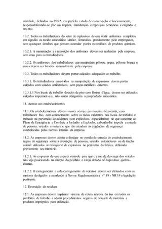 atividade, definidos no PPRA, em perfeito estado de conservação e funcionamento,
responsabilizando-se por sua limpeza, manutenção e reposição periódicas e exigindo o
seu uso.
10.2. Todos os trabalhadores do setor de explosivos devem vestir uniformes completos
em algodão ou tecido antiestático similar, fornecidos gratuitamente pelo empregador,
sem quaisquer detalhes que possam acumular poeira ou resíduos de produtos químicos.
10.2.1. A manutenção e a reposição dos uniformes devem ser realizadas pela empresa,
sem ônus para os trabalhadores.
10.2.2. Os uniformes dos trabalhadores que manipulam pólvora negra, pólvora branca e
cores devem ser lavados semanalmente pela empresa.
10.3. Todos os trabalhadores devem portar calçados adequados ao trabalho.
10.3.1. Os trabalhadores envolvidos na manipulação de explosivos devem portar
calçados com solados antiestáticos, sem peças metálicas externas.
10.3.1.1 Nos locais de trabalho dotados de piso com lâmina d'água, devem ser utilizados
calçados impermeáveis, não sendo obrigatória a propriedade antiestática.
11. Acesso aos estabelecimentos
11.1. Os estabelecimentos devem manter serviço permanente de portaria, com
trabalhador fixo, com conhecimento sobre os riscos existentes nos locais de trabalho e
treinado na prevenção de acidentes com explosivos, especialmente no que concerne ao
Plano de Emergência e Combate a Incêndio e Explosão, cabendo-lhe impedir a entrada
de pessoas, veículos e materiais que não atendam às exigências de segurança
estabelecidas pelas normas internas da empresa.
11.2. As empresas devem adotar e divulgar no portão de entrada do estabelecimento
regras de segurança sobre a circulação de pessoas, veículos automotores ou de tração
animal utilizados no transporte de explosivos no perímetro da fábrica, definindo
previamente seu itinerário.
11.2.1. As empresas devem exercer controle para que o cano de descarga dos veículos
não seja posicionado na direção do pavilhão e esteja dotado de dispositivo quebra-
chamas.
11.2.2. O carregamento e o descarregamento de veículos devem ser efetuados com os
motores desligados e atendendo à Norma Regulamentadora nº 19 - NR 19 e legislação
pertinente.
12. Destruição de resíduos
12.1. As empresas devem implantar sistema de coleta seletiva do lixo em todos os
pavilhões de trabalho e adotar procedimentos seguros de descarte de materiais e
produtos impróprios para utilização.
 