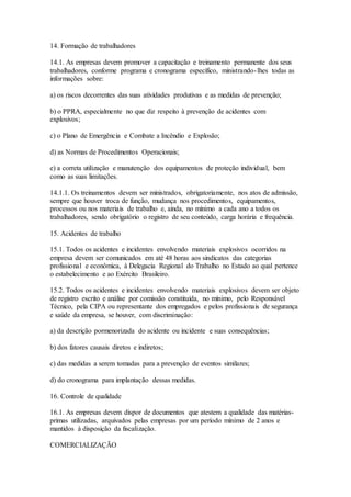 14. Formação de trabalhadores
14.1. As empresas devem promover a capacitação e treinamento permanente dos seus
trabalhadores, conforme programa e cronograma específico, ministrando-lhes todas as
informações sobre:
a) os riscos decorrentes das suas atividades produtivas e as medidas de prevenção;
b) o PPRA, especialmente no que diz respeito à prevenção de acidentes com
explosivos;
c) o Plano de Emergência e Combate a Incêndio e Explosão;
d) as Normas de Procedimentos Operacionais;
e) a correta utilização e manutenção dos equipamentos de proteção individual, bem
como as suas limitações.
14.1.1. Os treinamentos devem ser ministrados, obrigatoriamente, nos atos de admissão,
sempre que houver troca de função, mudança nos procedimentos, equipamentos,
processos ou nos materiais de trabalho e, ainda, no mínimo a cada ano a todos os
trabalhadores, sendo obrigatório o registro de seu conteúdo, carga horária e frequência.
15. Acidentes de trabalho
15.1. Todos os acidentes e incidentes envolvendo materiais explosivos ocorridos na
empresa devem ser comunicados em até 48 horas aos sindicatos das categorias
profissional e econômica, à Delegacia Regional do Trabalho no Estado ao qual pertence
o estabelecimento e ao Exército Brasileiro.
15.2. Todos os acidentes e incidentes envolvendo materiais explosivos devem ser objeto
de registro escrito e análise por comissão constituída, no mínimo, pelo Responsável
Técnico, pela CIPA ou representante dos empregados e pelos profissionais de segurança
e saúde da empresa, se houver, com discriminação:
a) da descrição pormenorizada do acidente ou incidente e suas consequências;
b) dos fatores causais diretos e indiretos;
c) das medidas a serem tomadas para a prevenção de eventos similares;
d) do cronograma para implantação dessas medidas.
16. Controle de qualidade
16.1. As empresas devem dispor de documentos que atestem a qualidade das matérias-
primas utilizadas, arquivados pelas empresas por um período mínimo de 2 anos e
mantidos à disposição da fiscalização.
COMERCIALIZAÇÃO
 