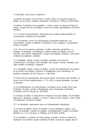 17. Para efeitos desta norma, considera-se:
a) comércio de produtos de uso restrito, a venda a varejo e/ou atacado de fogos de
artifício de uso restrito, conforme estabelecido na Portaria no. 9/DLog, de 08.05.2006;
b) comércio de produtos de uso permitido, a venda a varejo e/ou atacado de fogos de
artifício em geral que não são definidos como de uso restrito pela legislação do Exército
Brasileiro.
17.1. No local de comercialização de produtos de uso restrito também poderão ser
comercializados produtos de uso permitido.
17.2. Nos depósitos e locais de comercialização de produtos pirotécnicos são
expressamente vedadas as atividades de fabricação, testes, montagem e desmontagem
de fogos de artifício.
17.2.1. No caso de empresas autorizadas a realizar espetáculos pirotécnicos, as
atividades de montagem e desmontagem somente podem ser realizadas em local
específico para este fim, independente e isolado das instalações principais e que atenda
ao disposto na legislação pertinente.
18. A quantidade máxima de fogos de artifício permitida em um local de
comercialização de produtos de uso permitido deve atender às normas expedidas pelo
órgão estadual ou municipal competente.
19. A quantidade máxima de fogos de artifício no local de comercialização de produtos
de uso restrito deve atender ao disposto no Regulamento para a Fiscalização de
Produtos Controlados (R-105), Decreto nº 3.665/2000.
20. Todo local de comercialização deve possuir sistema de proteção contra incêndio, de
acordo com a Norma Regulamentadora nº 23 - NR 23 e normas pertinentes do estado
ou município.
21. Os estabelecimentos de comercialização de produtos de uso restrito devem estar
localizados de modo a atender ao Regulamento para a Fiscalização de Produtos
Controlados (R-105), Decreto no. 3665/2000.
22. Os fogos de artifício à venda devem ser dispostos em locais distintos dos de líquidos
inflamáveis, substancias oxidantes, corrosivas e outras de riscos similares, sendo vedada
a sua disposição em móveis fechados.
22.1. As substâncias mencionadas devem ser adequadamente identificadas.
23. Os fogos de artifícios devem ser mantidos em suas embalagens originais, com
rótulos em português e atender aos requisitos dos Regulamentos Técnicos do Exército
Brasileiro no. 1 e 2 e à Portaria no. 09/DLog, de 8 de Maio de 2006.
24. As prateleiras e os balcões de venda de fogos de artifício devem ser dotados de
sinalização de advertência quanto à proibição de fumar ou provocar qualquer tipo de
 