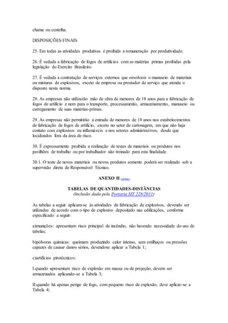 chama ou centelha.
DISPOSIÇÕES FINAIS
25. Em todas as atividades produtivas é proibida a remuneração por produtividade.
26. É vedada a fabricação de fogos de artifícios com as matérias primas proibidas pela
legislação do Exercito Brasileiro.
27. É vedada a contratação de serviços externos que envolvam o manuseio de materiais
ou misturas de explosivos, exceto de empresa ou prestador de serviço que atenda o
disposto nesta norma.
28. As empresas não utilizarão mão de obra de menores de 18 anos para a fabricação de
fogos de artifício e nem para o transporte, processamento, armazenamento, manuseio ou
carregamento de suas matérias-primas.
29. As empresas não permitirão a entrada de menores de 18 anos nos estabelecimentos
de fabricação de fogos de artifício, exceto no setor de cartonagem, em que não haja
contato com explosivos ou inflamáveis e nos setores administrativos, desde que
localizados fora da área de risco.
30. É expressamente proibida a realização de testes de materiais ou produtos nos
pavilhões de trabalho ou por trabalhador não treinado para esta finalidade.
30.1. O teste de novos materiais ou novos produtos somente poderá ser realizado sob a
supervisão direta de Responsável Técnico.
ANEXO II (voltar)
TABELAS DE QUANTIDADES-DISTÂNCIAS
(Inclusão dada pela Portaria SIT 228/2011)
As tabelas a seguir aplicam-se às atividades de fabricação de explosivos, devendo ser
utilizadas de acordo com o tipo de explosivo depositado nas edificações, conforme
especificado a seguir:
a)munições: apresentam risco principal de incêndio, não havendo necessidade do uso de
tabelas;
b)pólvoras químicas: queimam produzindo calor intenso, sem estilhaços ou pressões
capazes de causar danos sérios, devendose aplicar a Tabela 1;
c)artifícios pirotécnicos:
I.quando apresentam risco de explosão em massa ou de projeção, devem ser
armazenados aplicando-se a Tabela 3;
II.quando há apenas perigo de fogo, com pequeno risco de explosão, deve aplicar-se a
Tabela 4;
 