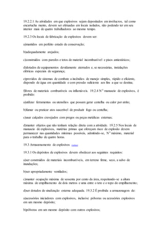 19.2.2.1 As atividades em que explosivos sejam depositados em invólucros, tal como
encartucha mento, devem ser efetuadas em locais isolados, não podendo ter em seu
interior mais de quatro trabalhadores ao mesmo tempo.
19.2.3 Os locais de fabricação de explosivos devem ser:
a)mantidos em perfeito estado de conservação;
b)adequadamente arejados;
c)construídos com paredes e tetos de material incombustível e pisos antiestáticos;
d)dotados de equipamentos devidamente aterrados e, se necessárias, instalações
elétricas especiais de segurança;
e)providos de sistemas de combate a incêndios de manejo simples, rápido e eficiente,
dispondo de água em quantidade e com pressão suficiente aos fins a que se destina;
f)livres de materiais combustíveis ou inflamáveis. 19.2.4 Nº manuseio de explosivos, é
proibido:
a)utilizar ferramentas ou utensílios que possam gerar centelha ou calor por atrito;
b)fumar ou praticar atos suscetível de produzir fogo ou centelha;
c)usar calçados cravejados com pregos ou peças metálicas externas;
d)manter objetos que não tenham relação direta com a atividade. 19.2.5 Nos locais de
manuseio de explosivos, matérias primas que ofereçam risco de explosão devem
permanecer nas quantidades mínimas possíveis, admitindo-se, Nº máximo, material
para o trabalho de quatro horas.
19.3 Armazenamento de explosivos (voltar)
19.3.1 Os depósitos de explosivos devem obedecer aos seguintes requisitos:
a)ser construídos de materiais incombustíveis, em terreno firme, seco, a salvo de
inundações;
b)ser apropriadamente ventilados;
c)manter ocupação máxima de sessenta por cento da área, respeitando-se a altura
máxima de empilhamento de dois metros e uma entre o teto e o topo do empilhamento;
d)ser dotados de sinalização externa adequada. 19.3.2 É proibida a armazenagem de:
a)acessórios iniciadores com explosivos, inclusive pólvoras ou acessórios explosivos
em um mesmo depósito;
b)pólvoras em um mesmo depósito com outros explosivos;
 