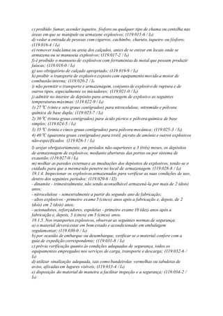 c) proibido fumar, acender isqueiro, fósforo ou qualquer tipo de chama ou centelha nas
áreas em que se manipule ou armazene explosivos; (119.015-6 / I4)
d) vedar a entrada de pessoas com cigarros, cachimbo, charuto, isqueiro ou fósforo;
(119.016-4 / I4)
e) remover toda lama ou areia dos calçados, antes de se entrar em locais onde se
armazena ou se manuseia explosivos; (119.017-2 / I4)
f) é proibido o manuseio de explosivos com ferramentas de metal que possam produzir
faíscas; (119.018-0 / I4)
g) uso obrigatório de calçado apropriado; (119.019-9 / I4)
h) proibir o transporte de explosivo exposto com equipamento movido a motor de
combustão interna; (119.020-2 / I4
i) não permitir o transporte e armazenagem, conjunto de explosivo de ruptura e de
outros tipos, especialmente os iniciadores; (119.021-0 / I4)
j) admitir no interior de depósito para armazenagem de explosivo as seguintes
temperaturas máximas: (119.022-9 / I4)
1) 27ºC (vinte e sete graus centígrados) para nitrocelulose, nitromido e pólvora
química de base dupla; (119.023-7 / I4)
2) 30ºC (trinta graus centígrados) para ácido pícrico e pólvora química de base
simples; (119.024-5 / I4)
3) 35ºC (trinta e cinco graus centígrados) para pólvora mecânica; (119.025-3 / I4)
4) 40ºC (quarenta graus centígrados) para trotil, picrato de amônio e outros explosivos
não-especificados. (119.026-1 / I4)
l) arejar obrigatoriamente, em períodos não-superiores a 3 (três) meses, os depósitos
de armazenagem de explosivos, mediante aberturas das portas ou por sistema de
exaustão; (119.027-0 / I4)
m) molhar as paredes externas e as imediações dos depósitos de explosivos, tendo-se o
cuidado para que a mesma não penetre no local de armazenagem. (119.028-8 / I4)
19.1.4. Inspecionar os explosivos armazenados para verificar as suas condições de uso,
dentro dos seguintes períodos: (119.029-6 / I2)
- dinamite - trimestralmente, não sendo aconselhável armazená-la por mais de 2 (dois)
anos;
- nitrocelulose - semestralmente a partir do segundo ano de fabricação;
- altos explosivos - primeiro exame 5 (cinco) anos após a fabricação e, depois, de 2
(dois) em 2 (dois) anos;
- acionadores, reforçadores, espoletas - primeiro exame 10 (dez) anos após a
fabricação e, depois, 5 (cinco) em 5 (cinco) anos.
19.1.5. Nos transportes explosivos, observar as seguintes normas de segurança:
a) o material deverá estar em bom estado e acondicionado em embalagem
regulamentar; (119.030-0 / I4)
b) por ocasião de embarque ou desembarque, verificar se o material confere com a
guia de expedição correspondente; (119.031-8 / I4)
c) prévia verificação quanto às condições adequadas de segurança, todos os
equipamentos empregados nos serviços de carga, transporte e descarga; (119.032-6 /
I4)
d) utilizar sinalização adequada, tais como bandeirolas vermelhas ou tabuletas de
aviso, afixadas em lugares visíveis; (119.033-4 / I4)
e) disposição do material de maneira a facilitar inspeção e a segurança; (119.034-2 /
I4)
 