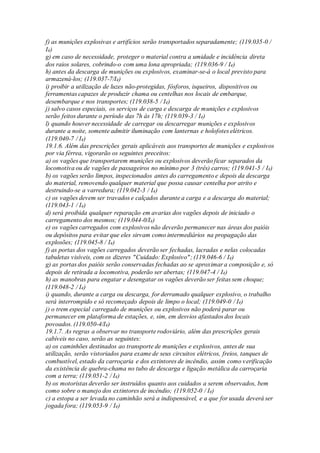 f) as munições explosivas e artifícios serão transportados separadamente; (119.035-0 /
I4)
g) em caso de necessidade, proteger o material contra a umidade e incidência direta
dos raios solares, cobrindo-o com uma lona apropriada; (119.036-9 / I4)
h) antes da descarga de munições ou explosivos, examinar-se-á o local previsto para
armazená-los; (119.037-7/I4)
i) proibir a utilização de luzes não-protegidas, fósforos, isqueiros, dispositivos ou
ferramentas capazes de produzir chama ou centelhas nos locais de embarque,
desembarque e nos transportes; (119.038-5 / I4)
j) salvo casos especiais, os serviços de carga e descarga de munições e explosivos
serão feitos durante o período das 7h às 17h; (119.039-3 / I4)
l) quando houver necessidade de carregar ou descarregar munições e explosivos
durante a noite, somente admitir iluminação com lanternas e holofotes elétricos.
(119.040-7 / I4)
19.1.6. Além das prescrições gerais aplicáveis aos transportes de munições e explosivos
por via férrea, vigorarão os seguintes preceitos:
a) os vagões que transportarem munições ou explosivos deverão ficar separados da
locomotiva ou de vagões de passageiros no mínimo por 3 (três) carros; (119.041-5 / I4)
b) os vagões serão limpos, inspecionados antes do carregamento e depois da descarga
do material, removendo qualquer material que possa causar centelha por atrito e
destruindo-se a varredura; (119.042-3 / I4)
c) os vagões devem ser travados e calçados durante a carga e a descarga do material;
(119.043-1 / I4)
d) será proibida qualquer reparação em avarias dos vagões depois de iniciado o
carregamento dos mesmos; (119.044-0/I4)
e) os vagões carregados com explosivos não deverão permanecer nas áreas dos paióis
ou depósitos para evitar que eles sirvam como intermediários na propagação das
explosões; (119.045-8 / I4)
f) as portas dos vagões carregados deverão ser fechadas, lacradas e nelas colocadas
tabuletas visíveis, com os dizeres "Cuidado: Explosivo"; (119.046-6 / I4)
g) as portas dos paióis serão conservadas fechadas ao se aproximar a composição e, só
depois de retirada a locomotiva, poderão ser abertas; (119.047-4 / I4)
h) as manobras para engatar e desengatar os vagões deverão ser feitas sem choque;
(119.048-2 / I4)
i) quando, durante a carga ou descarga, for derramado qualquer explosivo, o trabalho
será interrompido e só recomeçado depois de limpo o local; (119.049-0 / I4)
j) o trem especial carregado de munições ou explosivos não poderá parar ou
permanecer em plataforma de estações, e, sim, em desvios afastados dos locais
povoados. (119.050-4/I4)
19.1.7. As regras a observar no transporte rodoviário, além das prescrições gerais
cabíveis no caso, serão as seguintes:
a) os caminhões destinados ao transporte de munições e explosivos, antes de sua
utilização, serão vistoriados para exame de seus circuitos elétricos, freios, tanques de
combustível, estado da carroçaria e dos extintores de incêndio, assim como verificação
da existência de quebra-chama no tubo de descarga e ligação metálica da carroçaria
com a terra; (119.051-2 / I4)
b) os motoristas deverão ser instruídos quanto aos cuidados a serem observados, bem
como sobre o manejo dos extintores de incêndio; (119.052-0 / I4)
c) a estopa a ser levada no caminhão será a indispensável, e a que for usada deverá ser
jogada fora; (119.053-9 / I4)
 