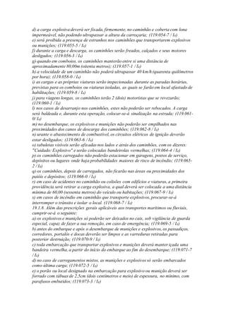 d) a carga explosiva deverá ser fixada, firmemente, no caminhão e coberta com lona
impermeável, não podendo ultrapassar a altura da carroçaria; (119.054-7 / I4)
e) será proibida a presença de estranhos nos caminhões que transportarem explosivos
ou munições; (119.055-5 / I4)
f) durante a carga e descarga, os caminhões serão freados, calçados e seus motores
desligados; (119.056-3 / I4)
g) quando em comboios, os caminhões manterão entre si uma distância de
aproximadamente 80,00m (oitenta metros); (119.057-1 / I4)
h) a velocidade de um caminhão não poderá ultrapassar 40 km/h (quarenta quilômetros
por hora); (119.058-0 / I4)
i) as cargas e as próprias viaturas serão inspecionadas durante as paradas horárias,
previstas para os comboios ou viaturas isoladas, as quais se farão em local afastado de
habilitações; (119.059-8 / I4)
j) para viagens longas, os caminhões terão 2 (dois) motoristas que se revezarão;
(119.060-1 / I4)
l) nos casos de desarranjo nos caminhões, estes não poderão ser rebocados. A carga
será baldeada e, durante esta operação, colocar-se-á sinalização na estrada; (119.061-
0/ I4)
m) no desembarque, os explosivos e munições não poderão ser empilhados nas
proximidades dos canos de descarga dos caminhões; (119.062-8 / I4)
n) urante o abastecimento de combustível, os circuitos elétricos de ignição deverão
estar desligados; (119.063-6 / I4)
o) tabuletas visíveis serão afixadas nos lados e atrás dos caminhões, com os dizeres:
"Cuidado: Explosivo" e serão colocadas bandeirolas vermelhas; (119.064-4 / I4)
p) os caminhões carregados não poderão estacionar em garagens, postos de serviço,
depósitos ou lugares onde haja probabilidades maiores de risco de incêndio; (119.065-
2 / I4)
q) os caminhões, depois de carregados, não ficarão nas áreas ou proximidades dos
paióis e depósitos; (119.066-0 / I4)
r) em caso de acidentes no caminhão ou colisões com edifícios e viaturas, a primeira
providência será retirar a carga explosiva, a qual deverá ser colocada a uma distância
mínima de 60,00 (sessenta metros) do veículo ou habitações; (119.067-9 / I4)
s) em casos de incêndio em caminhão que transporte explosivos, procurar-se-á
interromper o trânsito e isolar o local. (119.068-7 / I4)
19.1.8. Além das prescrições gerais aplicáveis aos transportes marítimos ou fluviais,
cumprir-se-á o seguinte:
a) os explosivos e munições só poderão ser deixados no cais, sob vigilância de guarda
especial, capaz de fazer a sua remoção, em caso de emergência; (119.069-5 / I4)
b) antes do embarque e após o desembarque de munições e explosivos, os passadiços,
corredores, portalós e docas deverão ser limpos e as varreduras retiradas para
posterior destruição; (119.070-9 / I4)
c) toda embarcação que transportar explosivos e munições deverá manter içada uma
bandeira vermelha, a partir do início do embarque ao fim do desembarque; (119.071-7
/ I4)
d) no caso de carregamentos mistos, as munições e explosivos só serão embarcados
como última carga; (119.072-5 / I4)
e) o porão ou local designado na embarcação para explosivo ou munição deverá ser
forrado com tábuas de 2,5cm (dois centímetros e meio) de espessura, no mínimo, com
parafusos embutidos; (119.073-3 / I4)
 