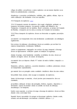 c)fogos de artifício com pólvoras e outros explosivos em um mesmo depósito ou no
balcão de estabelecimentos comerciais;
d)explosivos e acessórios em habitações, estábulos, silos, galpões, oficinas, lojas ou
outras edificações não destinadas a esse uso específico.
19.4 Transporte de explosivos (voltar)
19.4.1 O transporte terrestre de explosivos deve seguir a legislação pertinente ao
transporte de produtos perigosos, em especial a emitida pelo Ministério dos
Transportes; o transporte por via marítima, fluvial ou lacustre, as normas do Comando
da Marinha; o transporte por via aérea, as normas do Comando da Aeronáutica.
19.4.2 Para o transporte de explosivos devem ser observadas as seguintes prescrições
gerais:
a)o material a ser transportado deve estar devidamente acondicionado em embalagem
regulamentar;
b)os serviços de embarque e desembarque devem ser assistidos por um fiscal da
empresa transportadora, devidamente habilitado;
c)todos os equipamentos empregados nos serviços de carga, transporte e descarga
devem ser rigorosamente verificados quanto às condições de segurança;
d)sinais de perigo, como bandeirolas vermelhas ou tabuletas de aviso, devem ser
afixados em lugares visíveis do veículo de transporte;
e)o material deve ser disposto e fixado Nº veículo de modo a facilitar a inspeção e a
segurança;
f)munições, pólvoras, explosivos, acessórios iniciadores e artifícios pirotécnicos devem
ser transportados separadamente;
g)o material deve ser protegido contra a umidade e incidência direta dos raios solares;
h)é proibido bater, arrastar, rolar ou jogar os recipientes de explosivos;
i)antes de descarregar os materiais, o local previsto para armazená-los deve ser
examinado;
j)é proibida a utilização de luzes não protegidas, fósforos, isqueiros, dispositivos e
ferramentas capazes de produzir chama ou centelha nos locais de embarque,
desembarque e no transporte;
k)salvo casos especiais, os serviços de carga e descarga de explosivos devem ser feitos
durante o dia e com tempo bom;
l)quando houver necessidade de carregar ou descarregar explosivos durante a noite,
somente será ada iluminação com lanternas e holofotes elétricos. (...)
 