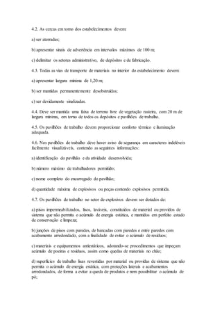 4.2. As cercas em torno dos estabelecimentos devem:
a) ser aterradas;
b) apresentar sinais de advertência em intervalos máximos de 100 m;
c) delimitar os setores administrativo, de depósitos e de fabricação.
4.3. Todas as vias de transporte de materiais no interior do estabelecimento devem:
a) apresentar largura mínima de 1,20 m;
b) ser mantidas permanentemente desobstruídas;
c) ser devidamente sinalizadas.
4.4. Deve ser mantida uma faixa de terreno livre de vegetação rasteira, com 20 m de
largura mínima, em torno de todos os depósitos e pavilhões de trabalho.
4.5. Os pavilhões de trabalho devem proporcionar conforto térmico e iluminação
adequada.
4.6. Nos pavilhões de trabalho deve haver aviso de segurança em caracteres indeléveis
facilmente visualizáveis, contendo as seguintes informações:
a) identificação do pavilhão e da atividade desenvolvida;
b) número máximo de trabalhadores permitido;
c) nome completo do encarregado do pavilhão;
d) quantidade máxima de explosivos ou peças contendo explosivos permitida.
4.7. Os pavilhões de trabalho no setor de explosivos devem ser dotados de:
a) pisos impermeabilizados, lisos, laváveis, constituídos de material ou providos de
sistema que não permita o acúmulo de energia estática, e mantidos em perfeito estado
de conservação e limpeza;
b) junções de pisos com paredes, de bancadas com paredes e entre paredes com
acabamento arredondado, com a finalidade de evitar o acúmulo de resíduos;
c) materiais e equipamentos antiestáticos, adotando-se procedimentos que impeçam
acúmulo de poeiras e resíduos, assim como quedas de materiais no chão;
d) superfícies de trabalho lisas revestidas por material ou providas de sistema que não
permita o acúmulo de energia estática, com proteções laterais e acabamentos
arredondados, de forma a evitar a queda de produtos e nem possibilitar o acúmulo de
pó;
 