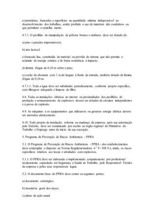 e) prateleiras, bancadas e superfícies na quantidade mínima indispensável ao
desenvolvimento dos trabalhos, sendo proibido o uso de materiais não condutivos ou
que permitam o centelha mento.
4.7.1. O pavilhão de manipulação de pólvora branca e similares deve ser dotado de:
a) piso e paredes impermeáveis;
b) teto lavável;
c) bancada lisa, constituída de material ou provida de sistema que não permita o
acúmulo de energia estática e de baixa resistência a impacto;
d) lâmina d'água de 0,10 m sobre o piso;
e) cocho de alvenaria com 1 m de largura à frente da entrada, também dotado de lâmina
d'água de 0,10 m.
4.7.1.1. Toda a água deve ser substituída periodicamente, conforme projeto específico,
com filtragem adequada e limpeza do filtro.
4.8. Todas as instalações elétricas no interior ou proximidades dos pavilhões de
produção e armazenamento de explosivos devem ser dotadas de circuitos independentes
e à prova de explosão.
4.9. As máquinas e os equipamentos que utilizarem ou gerarem energia elétrica devem
ser aterrados eletricamente.
4.10. Todo projeto de instalação, reforma ou mudança da empresa, após sua autorização
pelo Exército, deve ser comunicado por escrito ao órgão regional do Ministério do
Trabalho e Emprego antes do início da sua execução.
5. Programa de Prevenção de Riscos Ambientais - PPRA
5.1. O Programa de Prevenção de Riscos Ambientais - PPRA - dos estabelecimentos
deve contemplar o disposto na Norma Regulamentadora nº 9 - NR 9 e, ainda, os riscos
específicos relativos aos locais e atividades com explosivos.
5.1.1. O PPRA deve ser elaborado e implementado conjuntamente por profissional
tecnicamente capacitado em Segurança e Saúde no Trabalho, pelo Responsável Técnico
da empresa e pelos seus responsáveis legais.
5.2. O documento-base do PPRA deve conter as seguintes partes:
a) documento estratégico;
b) inventário geral dos riscos;
c) plano de ação anual;
 