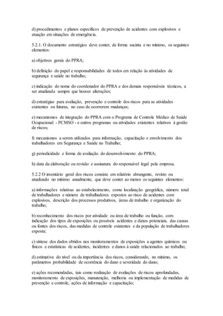 d) procedimentos e planos específicos de prevenção de acidentes com explosivos e
atuação em situações de emergência.
5.2.1. O documento estratégico deve conter, de forma sucinta e no mínimo, os seguintes
elementos:
a) objetivos gerais do PPRA;
b) definição do papel e responsabilidades de todos em relação às atividades de
segurança e saúde no trabalho;
c) indicação do nome do coordenador do PPRA e dos demais responsáveis técnicos, a
ser atualizada sempre que houver alterações;
d) estratégias para avaliação, prevenção e controle dos riscos para as atividades
existentes ou futuras, no caso de ocorrerem mudanças;
e) mecanismos de integração do PPRA com o Programa de Controle Médico de Saúde
Ocupacional - PCMSO - e outros programas ou atividades existentes relativos à gestão
de riscos;
f) mecanismos a serem utilizados para informação, capacitação e envolvimento dos
trabalhadores em Segurança e Saúde no Trabalho;
g) periodicidade e forma de avaliação do desenvolvimento do PPRA;
h) data da elaboração ou revisão e assinatura do responsável legal pela empresa.
5.2.2 O inventário geral dos riscos consiste em relatório abrangente, revisto ou
atualizado no mínimo anualmente, que deve conter ao menos os seguintes elementos:
a) informações relativas ao estabelecimento, como localização geográfica, número total
de trabalhadores e número de trabalhadores expostos ao risco de acidentes com
explosivos, descrição dos processos produtivos, áreas de trabalho e organização do
trabalho;
b) reconhecimento dos riscos por atividade ou área de trabalho ou função, com
indicação dos tipos de exposições ou possíveis acidentes e danos potenciais, das causas
ou fontes dos riscos, das medidas de controle existentes e da população de trabalhadores
exposta;
c) síntese dos dados obtidos nos monitoramentos de exposições a agentes químicos ou
físicos e estatísticas de acidentes, incidentes e danos à saúde relacionados ao trabalho;
d) estimativa do nível ou da importância dos riscos, considerando, no mínimo, os
parâmetros probabilidade de ocorrência do dano e severidade do dano;
e) ações recomendadas, tais como realização de avaliações de riscos aprofundadas,
monitoramento de exposições, manutenção, melhoria ou implementação de medidas de
prevenção e controle, ações de informação e capacitação;
 