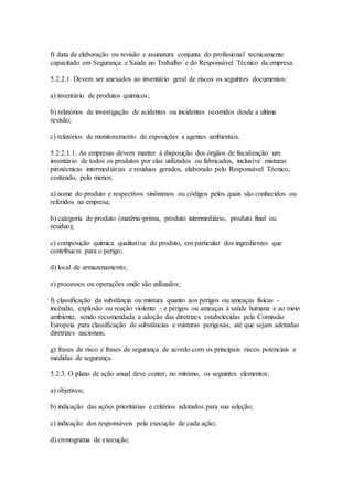 f) data de elaboração ou revisão e assinatura conjunta do profissional tecnicamente
capacitado em Segurança e Saúde no Trabalho e do Responsável Técnico da empresa.
5.2.2.1. Devem ser anexados ao inventário geral de riscos os seguintes documentos:
a) inventário de produtos químicos;
b) relatórios de investigação de acidentes ou incidentes ocorridos desde a ultima
revisão;
c) relatórios de monitoramento de exposições a agentes ambientais.
5.2.2.1.1. As empresas devem manter à disposição dos órgãos de fiscalização um
inventário de todos os produtos por elas utilizados ou fabricados, inclusive misturas
pirotécnicas intermediárias e resíduos gerados, elaborado pelo Responsável Técnico,
contendo, pelo menos:
a) nome do produto e respectivos sinônimos ou códigos pelos quais são conhecidos ou
referidos na empresa;
b) categoria de produto (matéria-prima, produto intermediário, produto final ou
resíduo);
c) composição química qualitativa do produto, em particular dos ingredientes que
contribuem para o perigo;
d) local de armazenamento;
e) processos ou operações onde são utilizados;
f) classificação da substância ou mistura quanto aos perigos ou ameaças físicas -
incêndio, explosão ou reação violenta - e perigos ou ameaças à saúde humana e ao meio
ambiente, sendo recomendada a adoção das diretrizes estabelecidas pela Comissão
Europeia para classificação de substâncias e misturas perigosas, até que sejam adotadas
diretrizes nacionais;
g) frases de risco e frases de segurança de acordo com os principais riscos potenciais e
medidas de segurança.
5.2.3. O plano de ação anual deve conter, no mínimo, os seguintes elementos:
a) objetivos;
b) indicação das ações prioritárias e critérios adotados para sua seleção;
c) indicação dos responsáveis pela execução de cada ação;
d) cronograma de execução;
 