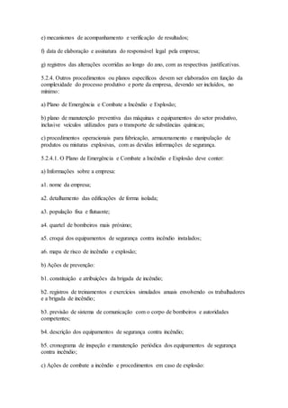 e) mecanismos de acompanhamento e verificação de resultados;
f) data de elaboração e assinatura do responsável legal pela empresa;
g) registros das alterações ocorridas ao longo do ano, com as respectivas justificativas.
5.2.4. Outros procedimentos ou planos específicos devem ser elaborados em função da
complexidade do processo produtivo e porte da empresa, devendo ser incluídos, no
mínimo:
a) Plano de Emergência e Combate a Incêndio e Explosão;
b) plano de manutenção preventiva das máquinas e equipamentos do setor produtivo,
inclusive veículos utilizados para o transporte de substâncias químicas;
c) procedimentos operacionais para fabricação, armazenamento e manipulação de
produtos ou misturas explosivas, com as devidas informações de segurança.
5.2.4.1. O Plano de Emergência e Combate a Incêndio e Explosão deve conter:
a) Informações sobre a empresa:
a1. nome da empresa;
a2. detalhamento das edificações de forma isolada;
a3. população fixa e flutuante;
a4. quartel de bombeiros mais próximo;
a5. croqui dos equipamentos de segurança contra incêndio instalados;
a6. mapa de risco de incêndio e explosão;
b) Ações de prevenção:
b1. constituição e atribuições da brigada de incêndio;
b2. registros de treinamentos e exercícios simulados anuais envolvendo os trabalhadores
e a brigada de incêndio;
b3. previsão de sistema de comunicação com o corpo de bombeiros e autoridades
competentes;
b4. descrição dos equipamentos de segurança contra incêndio;
b5. cronograma de inspeção e manutenção periódica dos equipamentos de segurança
contra incêndio;
c) Ações de combate a incêndio e procedimentos em caso de explosão:
 