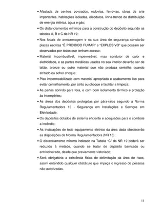 • Afastada de centros povoados, rodovias, ferrovias, obras de arte
 importantes, habitações isoladas, oleodutos, linha-tronco de distribuição
 de energia elétrica, água e gás;
• Os distanciamentos mínimos para a construção do depósito segundo as
 tabelas A, B e C da NR 19;
• Nos locais de armazenagem e na sua área de segurança constarão
 placas escritas “É PROIBIDO FUMAR” e “EXPLOSIVO” que possam ser
 observadas por todos que tenham acesso;
• Material incombustível, impermeável, mau condutor de calor e
 eletricidade, e as partes metálicas usadas no seu interior deverão ser de
 latão, bronze ou outro material que não produza centelha quando
 atritado ou sofrer choque;
• Piso impermeabilizado com material apropriado e acabamento liso para
 evitar centelhamento, por atrito ou choque e facilitar a limpeza;
• As partes abrindo para fora, e com bom isolamento térmico e proteção
 às intempéries;
• As áreas dos depósitos protegidas por pára-raios segundo a Norma
 Regulamentadora 10 - Segurança em Instalações e Serviços em
 Eletricidade;
• Os depósitos dotados de sistema eficiente e adequados para o combate
 a incêndio;
• As instalações de todo equipamento elétrico da área dada obedecerão
 as disposições da Norma Regulamentadora (NR 10);
• O distanciamento mínimo indicado na Tabela “C” da NR 19 poderá ser
 reduzido à metade, quando se tratar de depósito barricado ou
 entrincheirado, desde que previamente vistoriado;
• Será obrigatória a existência física de delimitação da área de risco,
 assim entendido qualquer obstáculo que impeça o ingresso de pessoas
 não-autorizadas.




                                                                       11
 