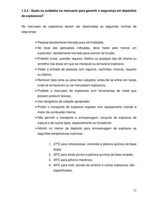 1.2.3 - Quais os cuidados no manuseio para garantir a segurança em depósitos
de explosivos?


No manuseio de explosivos devem ser observadas as seguintes normas de
segurança:


         • Pessoal devidamente treinado para tal finalidade;
         • No local das aplicações indicadas, deve haver pelo menos um
             supervisor, devidamente treinado para exercer tal função;
         • Proibido fumar, acender isqueiro, fósforo ou qualquer tipo de chama ou
             centelha nas áreas em que se manipule ou armazene explosivo;
         • Vedar a entrada de pessoas com cigarros, cachimbo, charuto, isqueiro
             ou fósforo;
         • Remover toda lama ou areia dos calçados, antes de se entrar em locais
             onde se armazenam ou se manuseiam explosivos;
         • Proibido o manuseio de explosivos com ferramentas de metal que
             possam produzir faíscas;
         • Uso obrigatório de calçado apropriado;
         • Proibir o transporte de explosivo exposto com equipamento movido a
             motor de combustão interna;
         • Não permitir o transporte e armazenagem, conjunto de explosivo de
             ruptura e de outros tipos, especialmente os iniciadores;
         • Admitir no interior de depósito para armazenagem de explosivo as
             seguintes temperaturas máximas:


                     1. 27ºC para nitrocelulose, nitromido e pólvora química de base
                           dupla;
                     2. 30ºC para ácido pícrico e pólvora química de base simples;
                     3. 35ºC para pólvora mecânica;
                     4. 40ºC para trotil, picrato de amônio e outros explosivos não -
                           especificados.




                                                                                  12
 