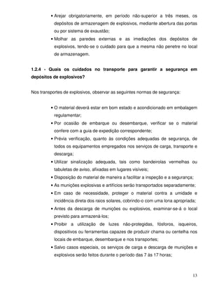 • Arejar obrigatoriamente, em período não-superior a três meses, os
           depósitos de armazenagem de explosivos, mediante abertura das portas
           ou por sistema de exaustão;
         • Molhar as paredes externas e as imediações dos depósitos de
           explosivos, tendo-se o cuidado para que a mesma não penetre no local
           de armazenagem.


1.2.4 - Quais os cuidados no transporte para garantir a segurança em
depósitos de explosivos?


Nos transportes de explosivos, observar as seguintes normas de segurança:


         • O material deverá estar em bom estado e acondicionado em embalagem
           regulamentar;
         • Por ocasião de embarque ou desembarque, verificar se o material
           confere com a guia de expedição correspondente;
         • Prévia verificação, quanto às condições adequadas de segurança, de
           todos os equipamentos empregados nos serviços de carga, transporte e
           descarga;
         • Utilizar sinalização adequada, tais como bandeirolas vermelhas ou
           tabuletas de aviso, afixadas em lugares visíveis;
         • Disposição do material de maneira a facilitar a inspeção e a segurança;
         • As munições explosivas e artifícios serão transportados separadamente;
         • Em caso de necessidade, proteger o material contra a umidade e
           incidência direta dos raios solares, cobrindo-o com uma lona apropriada;
         • Antes da descarga de munições ou explosivos, examinar-se-á o local
           previsto para armazená-los;
         • Proibir a utilização de luzes não-protegidas, fósforos, isqueiros,
           dispositivos ou ferramentas capazes de produzir chama ou centelha nos
           locais de embarque, desembarque e nos transportes;
         • Salvo casos especiais, os serviços de carga e descarga de munições e
           explosivos serão feitos durante o período das 7 às 17 horas;



                                                                                 13
 